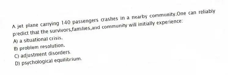 A jet plane carrying 140 passengers crashes in a nearby community.One can reliably predict that the survivors,families,and community will initially experience:
A) a situational crisis.
B) problem resolution.
C) adjustment disorders.
D) psychological equilibrium.