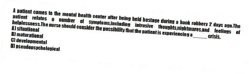 A patient comes to the mental health center after being held hostage during a bank robbery 2 days ago.The patient relates a number of symptoms,including intrusive thoughts,nightmares,and feelings of helplessness.The nurse should consider the possibility that the patient is experiencing a _____ crisis.
A) situational
B) maturational
C) developmental
D) pseudopsychological