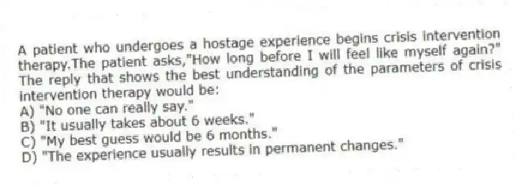 A patient who undergoes a hostage experience begins crisis intervention therapy.The patient asks,"How long before I will feel like myself again?" The reply that shows the best understanding of the parameters of crisis intervention therapy would be:
A) "No one can really say."
B) "It usually takes about 6 weeks."
C) "My best guess would be 6 months."
D) "The experience usually results in permanent changes."