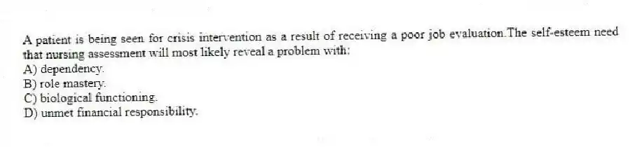 A patient is being seen for crisis intervention as a result of receiving a poor job evaluation.The self-esteem need that nursing assessment will most likely reveal a problem with:
A) dependency.
B) role mastery.
C) biological functioning.
D) unmet financial responsibility.