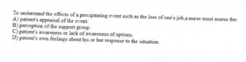 To understand the effects of a precipitating event such as the loss of one's job,a nurse must assess the:
A) patient's appraisal of the event.
B) perception of the support group.
C) patient's awareness or lack of awareness of options.
D) patient's own feelings about his or her response to the situation.