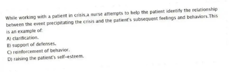 While working with a patient in crisis,a nurse attempts to help the patient identify the relationship between the event precipitating the crisis and the patient's subsequent feelings and behaviors.This is an example of:
A) clarification.
B) support of defenses.
C) reinforcement of behavior.
D) raising the patient's self-esteem.