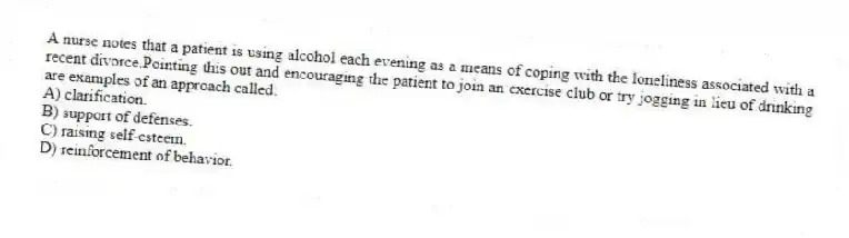 A nurse notes that a patient is using alcohol each evening as a means of coping with the loneliness associated with a recent divorce.Pointing this out and encouraging the patient to join an exercise club or try jogging in lieu of drinking are examples of an approach called:
A) clarification.
B) support of defenses.
C) raising self-esteem.
D) reinforcement of behavior.
