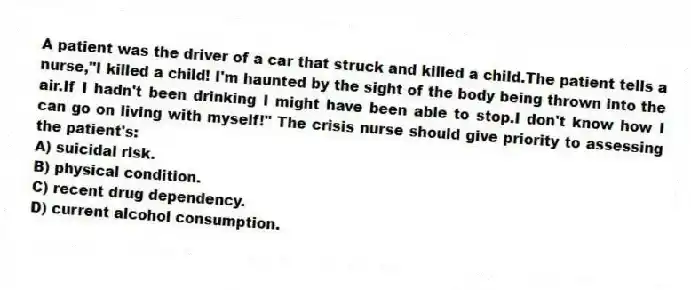 A patient was the driver of a car that struck and killed a child.The patient tells a nurse,"I killed a child! I'm haunted by the sight of the body being thrown into the air.If I hadn't been drinking I might have been able to stop.I don't know how I can go on living with myself!" The crisis nurse should give priority to assessing the patient's:
A) suicidal risk.
B) physical condition.
C) recent drug dependency.
D) current alcohol consumption.
