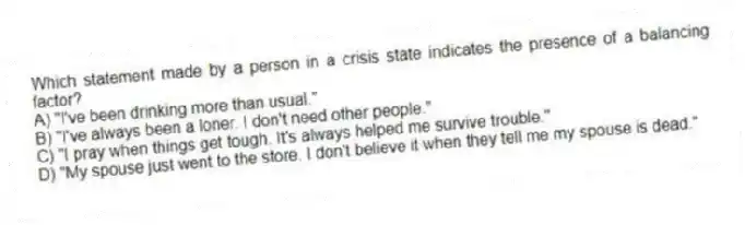 Which statement made by a person in a crisis state indicates the presence of a balancing factor?
A) "I've been drinking more than usual."
B) "I've always been a loner. I don't need other people."
C) "I pray when things get tough. It's always helped me survive trouble."
D) "My spouse just went to the store. I don't believe it when they tell me my spouse is dead."