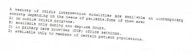 A variety of crisis intervention modalities are available in contemporary society depending on the needs of patients.Some of them are:
A) in mobile crisis programs.
B) available only during non-daytime hours.
C) in primary care provider (PCP) office settings.
D) available only to members of certain patient populations.