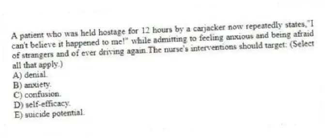 A patient who was held hostage for 12 hours by a carjacker now repeatedly states,"I can't believe it happened to me!" while admitting to feeling anxious and being afraid of strangers and of ever driving again.The nurse's interventions should target: (Select all that apply.)
A) denial.
B) anxiety.
C) confusion.
D) self-efficacy.
E) suicide potential.