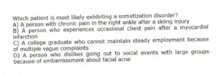 Which patient is most likely exhibiting a somatization disorder?
A) A person with chronic pain in the right ankle after a skiing injury
B) A person who experiences occasional chest pain after a myocardial infarction
C) A college graduate who cannot maintain steady employment because of multiple vague complaints
D) A person who dislikes going out to social events with large groups because of embarrassment about facial acne