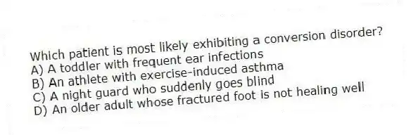 Which patient is most likely exhibiting a conversion disorder?
A) A toddler with frequent ear infections
B) An athlete with exercise-induced asthma
C) A night guard who suddenly goes blind
D) An older adult whose fractured foot is not healing well