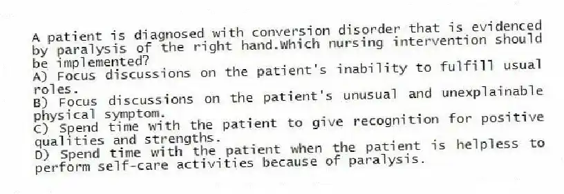 A patient is diagnosed with conversion disorder that is evidenced by paralysis of the right hand.Which nursing intervention should be implemented?
A) Focus discussions on the patient's inability to fulfill usual roles.
B) Focus discussions on the patient's unusual and unexplainable physical symptom.
C) Spend time with the patient to give recognition for positive qualities and strengths.
D) Spend time with the patient when the patient is helpless to perform self-care activities because of paralysis.