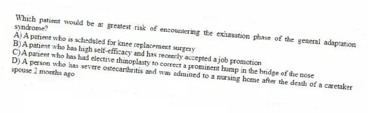 Which patient would be at greatest risk of encountering the exhaustion phase of the general adaptation syndrome?
A) A patient who is scheduled for knee replacement surgery
B) A patient who has high self-efficacy and has recently accepted a job promotion
C) A patient who has had elective rhinoplasty to correct a prominent hump in the bridge of the nose
D) A person who has severe osteoarthritis and was admitted to a nursing home after the death of a caretaker spouse 2 months ago