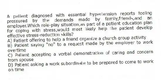 A patient diagnosed with essential hypertension reports feeling pressured by the demands made by family,friends,and an employer.Which role-play situation,as part of a patient education plan for coping with stress,would most likely help the patient develop effective stress-reduction skills?
A) Patient offering to help a friend organize a church group activity
B) Patient saying "no" to a request made by the employer to work overtime
C) Patient accepting a verbal demonstration of caring and concern from spouse
D) Patient asking a work subordinate to be prepared to come to work on time