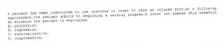 A patient has been instructed to use crutches in order to rest an injured foot.At a follow-up appointment,the patient admits to beginning a walking program.A nurse can assess this behavior as evidence the patient is employing:
A) projection.
B) regression.
C) rationalization.
D) compensation.