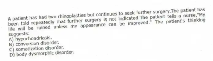 A patient has had two rhinoplasties but continues to seek further surgery.The patient has been told repeatedly that further surgery is not indicated.The patient tells a nurse,"My life will be ruined unless my appearance can be improved." The patient's thinking suggests:
A) hypochondriasis.
B) conversion disorder.
C) somatization disorder.
D) body dysmorphic disorder.