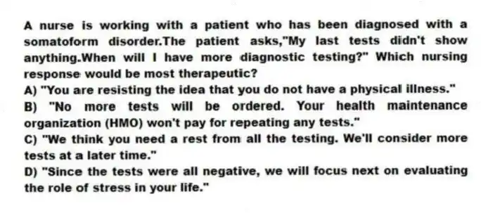 A nurse is working with a patient who has been diagnosed with a somatoform disorder.The patient asks,"My last tests didn't show anything.When will I have more diagnostic testing?" Which nursing response would be most therapeutic?
A) "You are resisting the idea that you do not have a physical illness."
B) "No more tests will be ordered. Your health maintenance organization (HMO) won't pay for repeating any tests."
C) "We think you need a rest from all the testing. We'll consider more tests at a later time."
D) "Since the tests were all negative, we will focus next on evaluating the role of stress in your life."