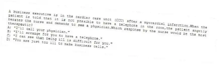 A business executive is in the cardiac care unit (CCU) after a myocardial infarction.When the patient is told that it is not possible to have a telephone in the room,the patient angrily berates the nurse and demands to see a physician.Which response by the nurse would be the most therapeutic?
A) "I'll call your physician."
B) "I'll arrange for you to have a telephone."
C) "I can see that being ill is difficult for you."
D) "You are just too ill to make business calls."