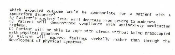Which expected outcome would be appropriate for a patient with a somatoform disorder?
A) Patient's anxiety level will decrease from severe to moderate.
B) Patient will demonstrate compliance with antianxiety medication regimen.
C) Patient will be able to cope with stress without being preoccupied with physical symptoms.
D) Patient will express feelings verbally rather than through the development of physical symptoms.
