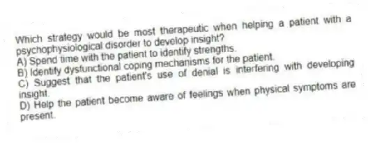 Which strategy would be most therapeutic when helping a patient with a psychophysiological disorder to develop insight?
A) Spend time with the patient to identify strengths.
B) Identify dysfunctional coping mechanisms for the patient.
C) Suggest that the patient's use of denial is interfering with developing insight.
D) Help the patient become aware of feelings when physical symptoms are present.