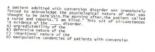 A patient admitted with conversion disorder was prematurely forced to acknowledge the psychological nature of what was thought to be paralysis.The morning after,the patient called a nurse and reports,"I am blind." This set of circumstances is evidence of the _____ disorder.
A) unpredictability of the
B) defensive nature of the
C) intentional nature of the
D) manipulative tendencies of patients with conversion
