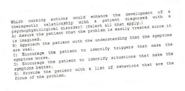 Which nursing actions would enhance the development of a therapeutic relationship with a patient diagnosed with a psychophysiological disorder? (Select all that apply.)
A) Assure the patient that the problem is easily treated since it is imagined.
B) Approach the patient with the understanding that the symptoms are real.
C) Encourage the patient to identify triggers that make the symptoms worse.
D) Encourage the patient to identify situations that make the symptoms better.
E) Provide the patient with a list of behaviors that are the focus of the problem.