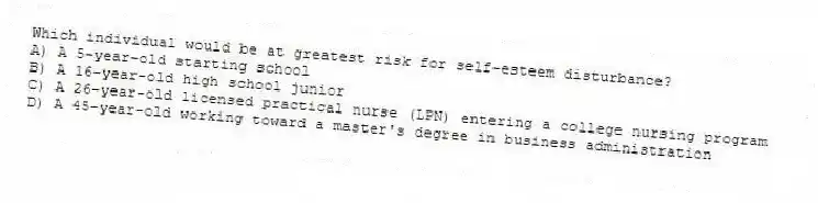 Which individual would be at greatest risk for self-esteem disturbance?
A) A 5-year-old starting school
B) A 16-year-old high school junior
C) A 26-year-old licensed practical nurse (LPN) entering a college nursing program
D) A 45-year-old working toward a master's degree in business administration