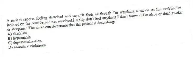 A patient reports feeling detached and says,"It feels as though I'm watching a movie as life unfolds.I'm isolated,on the outside and not involved.I really don't feel anything.I don't know if I'm alive or dead,awake or sleeping." The nurse can determine that the patient is describing:
A) akathisia.
B) hypomania.
C) depersonalization.
D) boundary violations.