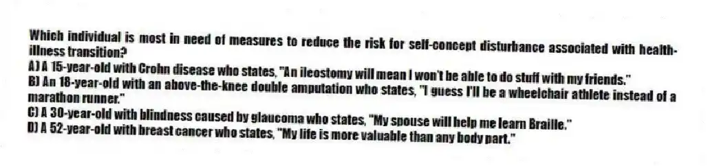 Which individual is most in need of measures to reduce the risk for self-concept disturbance associated with health-illness transition?
A) A 15-year-old with Crohn disease who states, "An ileostomy will mean I won't be able to do stuff with my friends."
B) An 18-year-old with an above-the-knee double amputation who states, "I guess I'll be a wheelchair athlete instead of a marathon runner."
C) A 30-year-old with blindness caused by glaucoma who states, "My spouse will help me learn Braille."
D) A 52-year-old with breast cancer who states, "My life is more valuable than any body part."
