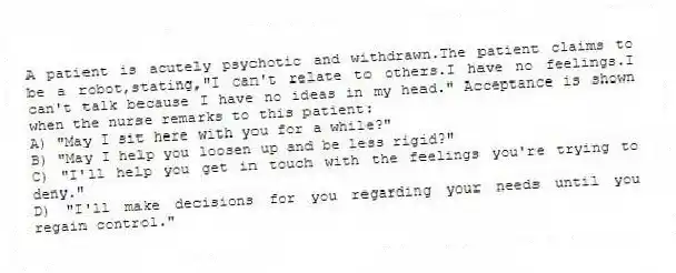A patient is acutely psychotic and withdrawn.The patient claims to be a robot,stating,"I can't relate to others.I have no feelings.I can't talk because I have no ideas in my head." Acceptance is shown when the nurse remarks to this patient:
A) "May I sit here with you for a while?"
B) "May I help you loosen up and be less rigid?"
C) "I'll help you get in touch with the feelings you're trying to deny."
D) "I'll make decisions for you regarding your needs until you regain control."