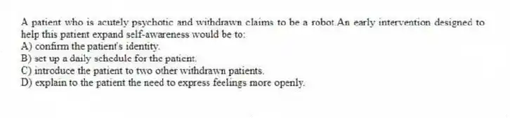 A patient who is acutely psychotic and withdrawn claims to be a robot.An early intervention designed to help this patient expand self-awareness would be to:
A) confirm the patient's identity.
B) set up a daily schedule for the patient.
C) introduce the patient to two other withdrawn patients.
D) explain to the patient the need to express feelings more openly.