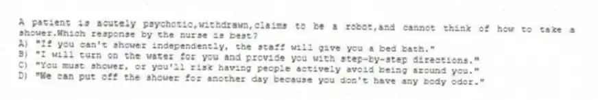 A patient is acutely psychotic,withdrawn,claims to be a robot,and cannot think of how to take a shower.Which response by the nurse is best?
A) "If you can't shower independently, the staff will give you a bed bath."
B) "I will turn on the water for you and provide you with step-by-step directions."
C) "You must shower, or you'll risk having people actively avoid being around you."
D) "We can put off the shower for another day because you don't have any body odor."