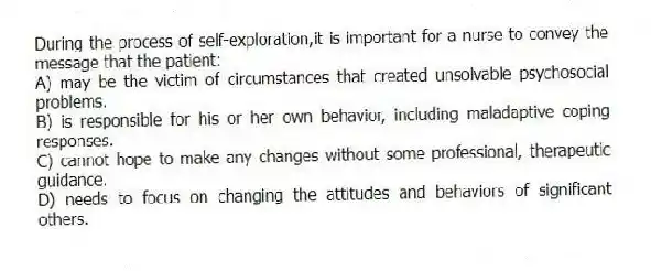 During the process of self-exploration,it is important for a nurse to convey the message that the patient:
A) may be the victim of circumstances that created unsolvable psychosocial problems.
B) is responsible for his or her own behavior, including maladaptive coping responses.
C) cannot hope to make any changes without some professional, therapeutic guidance.
D) needs to focus on changing the attitudes and behaviors of significant others.