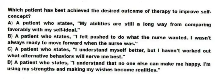 Which patient has best achieved the desired outcome of therapy to improve self-concept?
A) A patient who states, "My abilities are still a long way from comparing favorably with my self-ideal."
B) A patient who states, "I felt pushed to do what the nurse wanted. I wasn't always ready to move forward when the nurse was."
C) A patient who states, "I understand myself better, but I haven't worked out what alternative behaviors will serve me best."
D) A patient who states, "I understand that no one else can make me happy. I'm using my strengths and making my wishes become realities."