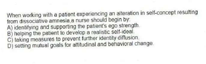 When working with a patient experiencing an alteration in self-concept resulting from dissociative amnesia,a nurse should begin by:
A) identifying and supporting the patient's ego strength.
B) helping the patient to develop a realistic self-ideal.
C) taking measures to prevent further identity diffusion.
D) setting mutual goals for attitudinal and behavioral change.