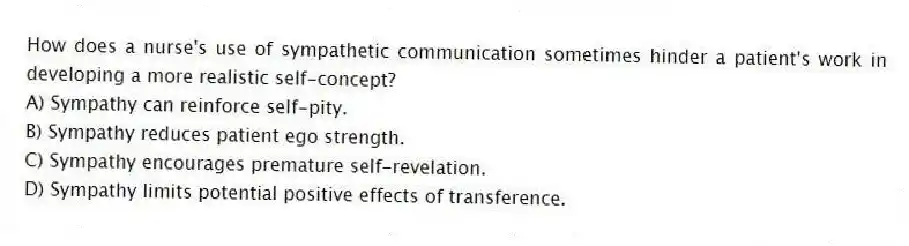 How does a nurse's use of sympathetic communication sometimes hinder a patient's work in developing a more realistic self-concept?
A) Sympathy can reinforce self-pity.
B) Sympathy reduces patient ego strength.
C) Sympathy encourages premature self-revelation.
D) Sympathy limits potential positive effects of transference.