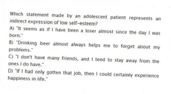 Which statement made by an adolescent patient represents an indirect expression of low self-esteem?
A) "It seems as if I have been a loser almost since the day I was born."
B) "Drinking beer almost always helps me to forget about my problems."
C) "I don't have many friends, and I tend to stay away from the ones I do have."
D) "If I had only gotten that job, then I could certainly experience happiness in life."