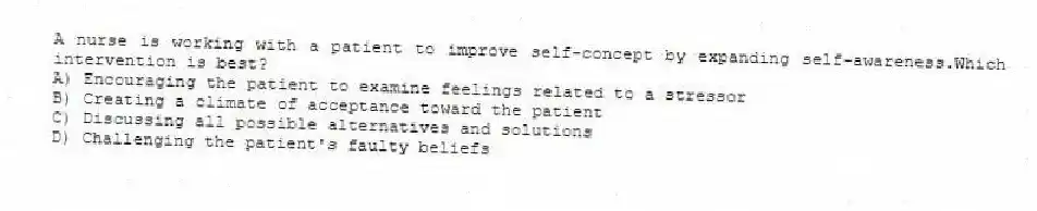 A nurse is working with a patient to improve self-concept by expanding self-awareness.Which intervention is best?
A) Encouraging the patient to examine feelings related to a stressor
B) Creating a climate of acceptance toward the patient
C) Discussing all possible alternatives and solutions
D) Challenging the patient's faulty beliefs