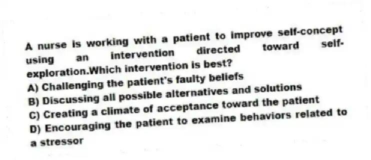 A nurse is working with a patient to improve self-concept using an intervention directed toward self-exploration.Which intervention is best?
A) Challenging the patient's faulty beliefs
B) Discussing all possible alternatives and solutions
C) Creating a climate of acceptance toward the patient
D) Encouraging the patient to examine behaviors related to a stressor