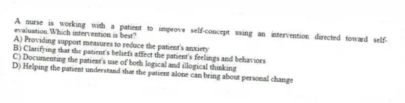 A nurse is working with a patient to improve self-concept using an intervention directed toward self-evaluation.Which intervention is best?
A) Providing support measures to reduce the patient's anxiety
B) Clarifying that the patient's beliefs affect the patient's feelings and behaviors
C) Documenting the patient's use of both logical and illogical thinking
D) Helping the patient understand that the patient alone can bring about personal change