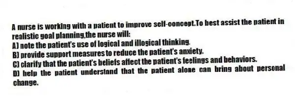 A nurse is working with a patient to improve self-concept.To best assist the patient in realistic goal planning,the nurse will:
A) note the patient's use of logical and illogical thinking.
B) provide support measures to reduce the patient's anxiety.
C) clarify that the patient's beliefs affect the patient's feelings and behaviors.
D) help the patient understand that the patient alone can bring about personal change.