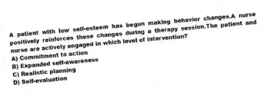 A patient with low self-esteem has begun making behavior changes.A nurse positively reinforces these changes during a therapy session.The patient and nurse are actively engaged in which level of intervention?
A) Commitment to action
B) Expanded self-awareness
C) Realistic planning
D) Self-evaluation