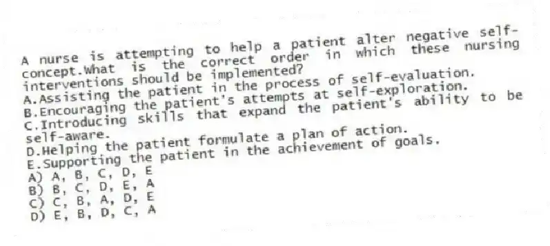 A nurse is attempting to help a patient alter negative self-concept.What is the correct order in which these nursing interventions should be implemented?
A.Assisting the patient in the process of self-evaluation.
B.Encouraging the patient's attempts at self-exploration.
C.Introducing skills that expand the patient's ability to be self-aware.
D.Helping the patient formulate a plan of action.
E.Supporting the patient in the achievement of goals.
A) A, B, C, D, E
B) B, C, D, E, A
C) C, B, A, D, E
D) E, B, D, C, A