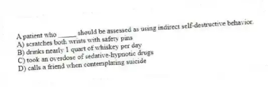 A patient who _____ should be assessed as using indirect self-destructive behavior.
A) scratches both wrists with safety pins
B) drinks nearly 1 quart of whiskey per day
C) took an overdose of sedative-hypnotic drugs
D) calls a friend when contemplating suicide