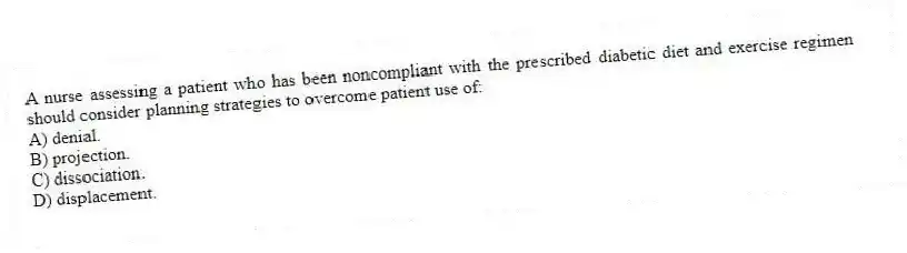 A nurse assessing a patient who has been noncompliant with the prescribed diabetic diet and exercise regimen should consider planning strategies to overcome patient use of:
A) denial.
B) projection.
C) dissociation.
D) displacement.