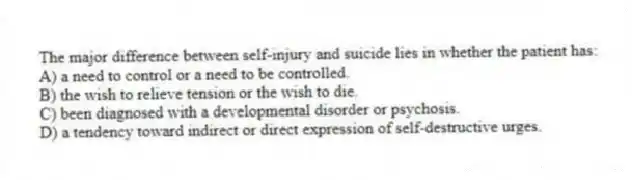 The major difference between self-injury and suicide lies in whether the patient has:
A) a need to control or a need to be controlled.
B) the wish to relieve tension or the wish to die.
C) been diagnosed with a developmental disorder or psychosis.
D) a tendency toward indirect or direct expression of self-destructive urges.