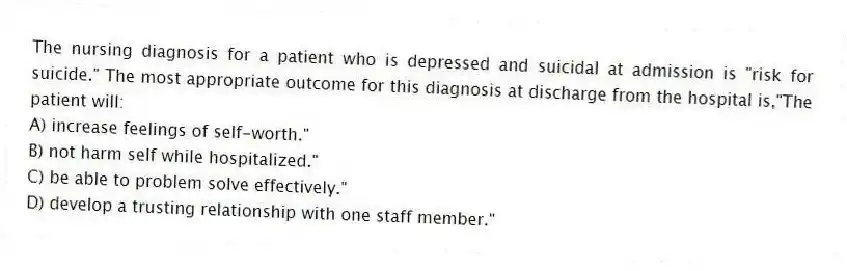 The nursing diagnosis for a patient who is depressed and suicidal at admission is "risk for suicide." The most appropriate outcome for this diagnosis at discharge from the hospital is,"The patient will:
A) increase feelings of self-worth."
B) not harm self while hospitalized."
C) be able to problem solve effectively."
D) develop a trusting relationship with one staff member."