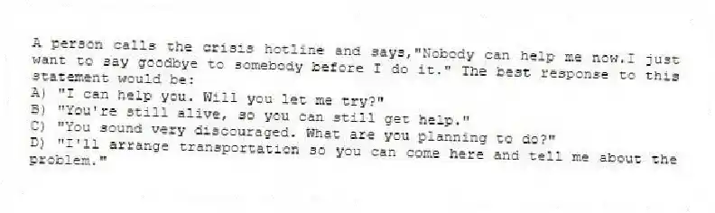 A person calls the crisis hotline and says,"Nobody can help me now.I just want to say goodbye to somebody before I do it." The best response to this statement would be:
A) "I can help you. Will you let me try?"
B) "You're still alive, so you can still get help."
C) "You sound very discouraged. What are you planning to do?"
D) "I'll arrange transportation so you can come here and tell me about the problem."
