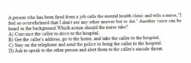 A person who has been fired from a job calls the mental health clinic and tells a nurse,"I feel so overwhelmed that I don't see any other answer but to die." Another voice can be heard in the background.Which action should the nurse take?
A) Convince the caller to drive to the hospital.
B) Get the caller's address, go to the home, and take the caller to the hospital.
C) Stay on the telephone and send the police to bring the caller to the hospital.
D) Ask to speak to the other person and alert them to the caller's suicide threat.