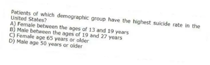 Patients of which demographic group have the highest suicide rate in the United States?
A) Female between the ages of 13 and 19 years
B) Male between the ages of 19 and 27 years
C) Female age 65 years or older
D) Male age 50 years or older