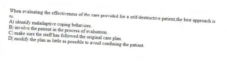 When evaluating the effectiveness of the care provided for a self-destructive patient,the best approach is to:
A) identify maladaptive coping behaviors.
B) involve the patient in the process of evaluation.
C) make sure the staff has followed the original care plan.
D) modify the plan as little as possible to avoid confusing the patient.