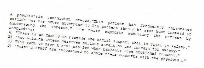 A psychiatric technician states,"This patient has frequently threatened suicide but has never attempted it.The patient should be sent home instead of encouraging the threats." The nurse supports admitting the patient by responding:
A) "There is no family to provide the social support that is vital to safety."
B) "Any suicide threat deserves serious attention and concern for safety."
C) "You seem to have a real problem when patients lose emotional control."
D) "Nursing staff are encouraged to share their concerns with the physician."